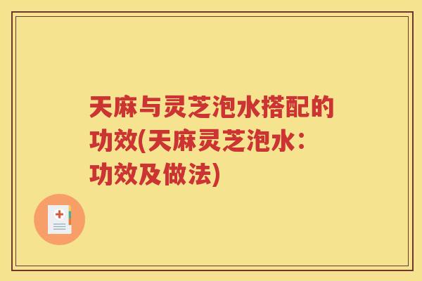天麻与灵芝泡水搭配的功效(天麻灵芝泡水：功效及做法)