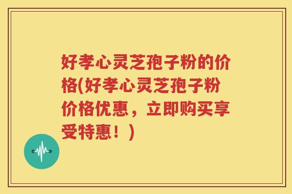 好孝心灵芝孢子粉的价格(好孝心灵芝孢子粉价格优惠，立即购买享受特惠！)