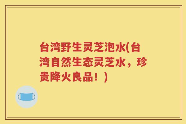 台湾野生灵芝泡水(台湾自然生态灵芝水，珍贵降火良品！)