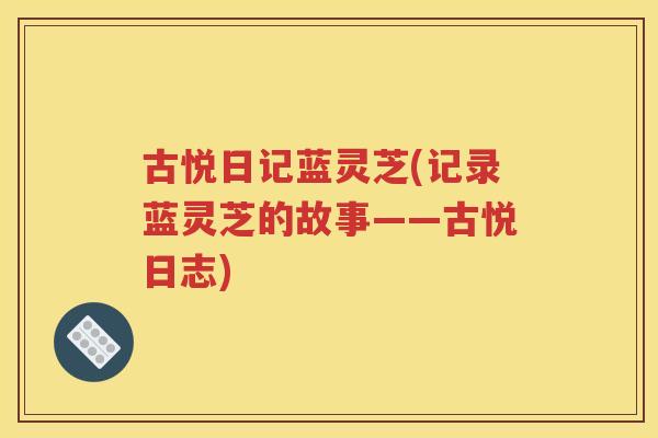 古悦日记蓝灵芝(记录蓝灵芝的故事——古悦日志)
