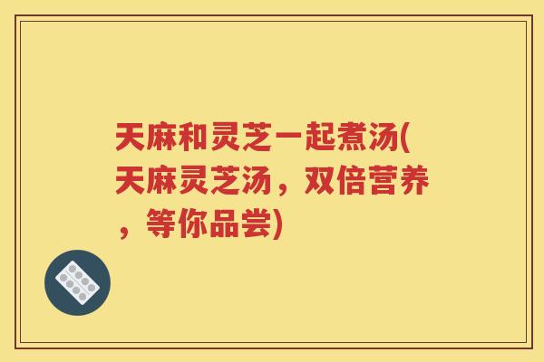 天麻和灵芝一起煮汤(天麻灵芝汤，双倍营养，等你品尝)