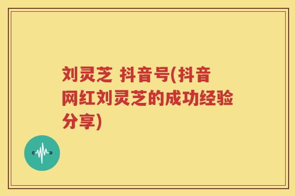 刘灵芝 抖音号(抖音网红刘灵芝的成功经验分享)