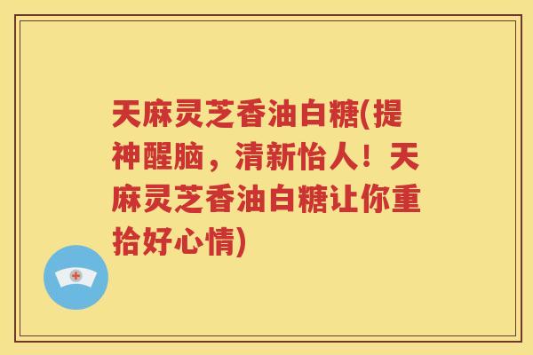 天麻灵芝香油白糖(提神醒脑，清新怡人！天麻灵芝香油白糖让你重拾好心情)