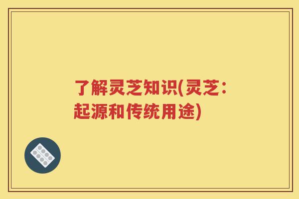 了解灵芝知识(灵芝：起源和传统用途)