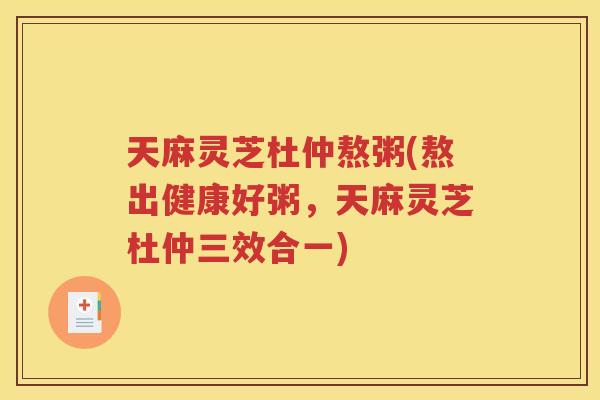 天麻灵芝杜仲熬粥(熬出健康好粥，天麻灵芝杜仲三效合一)