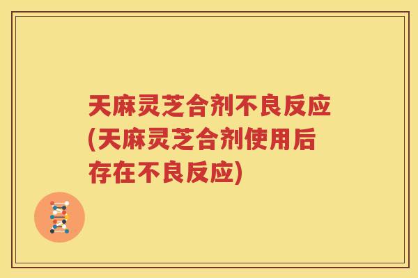 天麻灵芝合剂不良反应(天麻灵芝合剂使用后存在不良反应)