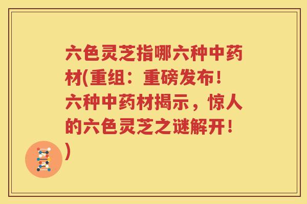 六色灵芝指哪六种中药材(重组：重磅发布！六种中药材揭示，惊人的六色灵芝之谜解开！)