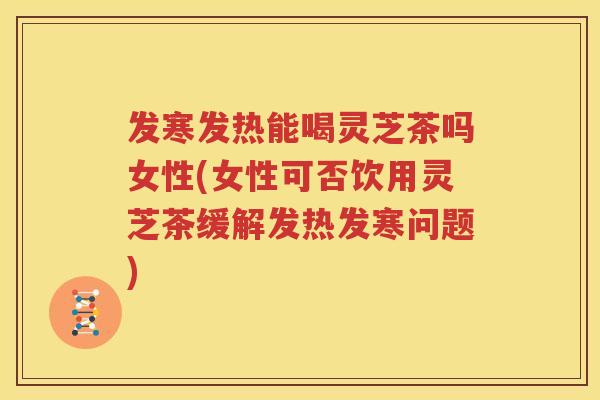 发寒发热能喝灵芝茶吗女性(女性可否饮用灵芝茶缓解发热发寒问题)