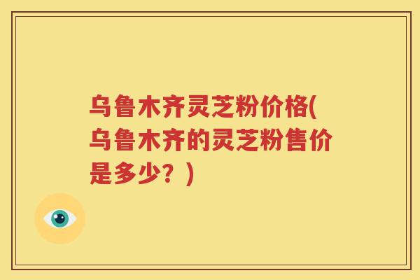 乌鲁木齐灵芝粉价格(乌鲁木齐的灵芝粉售价是多少？)