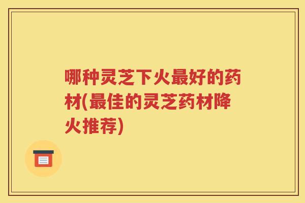 哪种灵芝下火最好的药材(最佳的灵芝药材降火推荐)