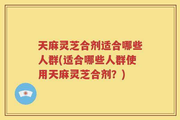 天麻灵芝合剂适合哪些人群(适合哪些人群使用天麻灵芝合剂？)