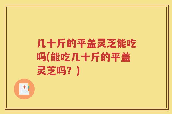 几十斤的平盖灵芝能吃吗(能吃几十斤的平盖灵芝吗？)