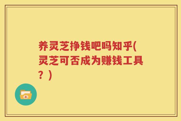 养灵芝挣钱吧吗知乎(灵芝可否成为赚钱工具？)