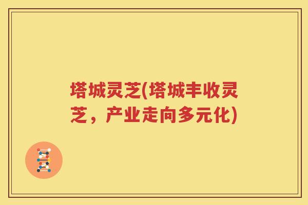 塔城灵芝(塔城丰收灵芝，产业走向多元化)