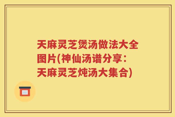 天麻灵芝煲汤做法大全图片(神仙汤谱分享：天麻灵芝炖汤大集合)