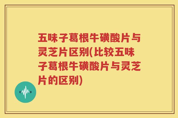 五味子葛根牛磺酸片与灵芝片区别(比较五味子葛根牛磺酸片与灵芝片的区别)