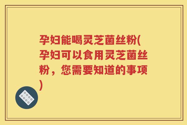 孕妇能喝灵芝菌丝粉(孕妇可以食用灵芝菌丝粉，您需要知道的事项)