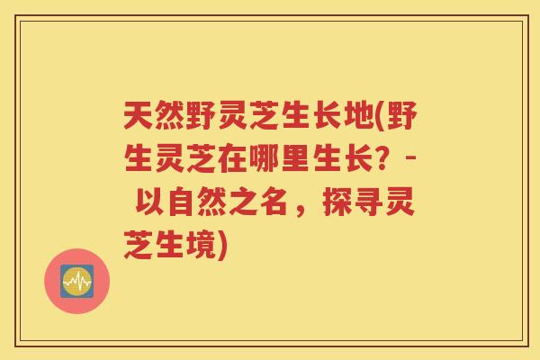 天然野灵芝生长地(野生灵芝在哪里生长？- 以自然之名，探寻灵芝生境)