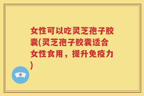 女性可以吃灵芝孢子胶囊(灵芝孢子胶囊适合女性食用，提升免疫力)