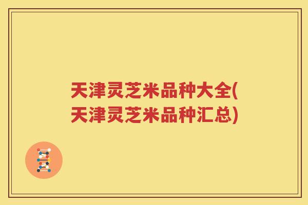 天津灵芝米品种大全(天津灵芝米品种汇总)