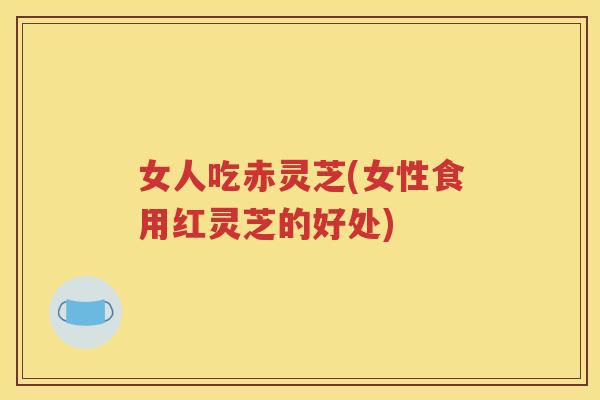 女人吃赤灵芝(女性食用红灵芝的好处)