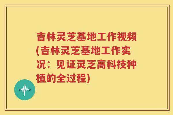 吉林灵芝基地工作视频(吉林灵芝基地工作实况：见证灵芝高科技种植的全过程)