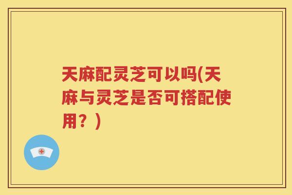 天麻配灵芝可以吗(天麻与灵芝是否可搭配使用？)