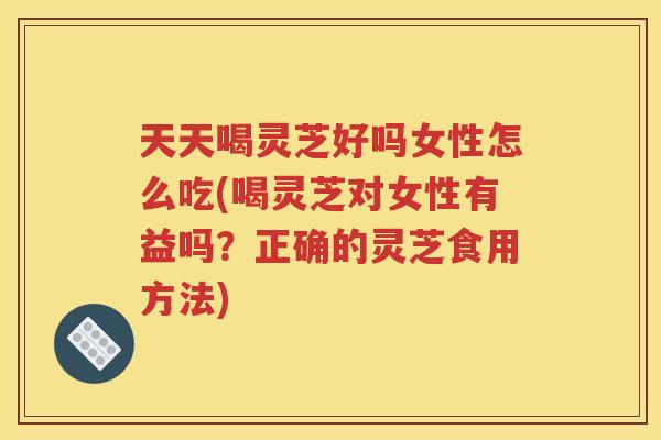 天天喝灵芝好吗女性怎么吃(喝灵芝对女性有益吗？正确的灵芝食用方法)