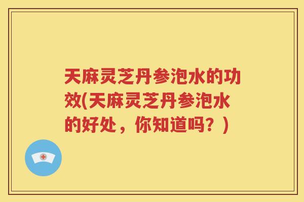 天麻灵芝丹参泡水的功效(天麻灵芝丹参泡水的好处，你知道吗？)