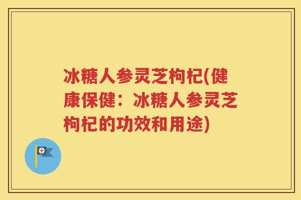 冰糖人参灵芝枸杞(健康保健：冰糖人参灵芝枸杞的功效和用途)
