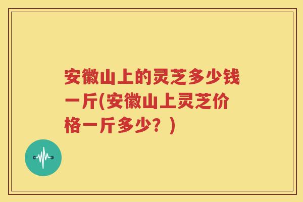 安徽山上的灵芝多少钱一斤(安徽山上灵芝价格一斤多少？)