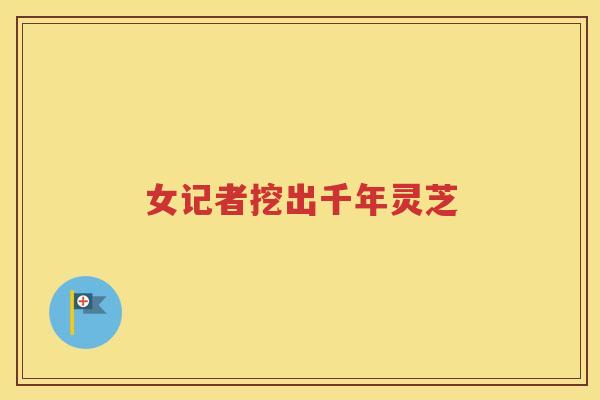 女记者挖出千年灵芝