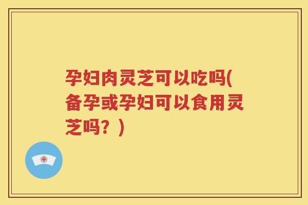 孕妇肉灵芝可以吃吗(备孕或孕妇可以食用灵芝吗？)