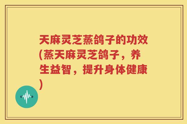 天麻灵芝蒸鸽子的功效(蒸天麻灵芝鸽子，养生益智，提升身体健康)