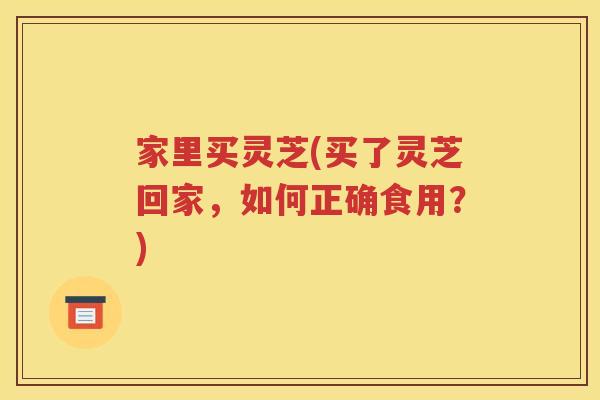 家里买灵芝(买了灵芝回家，如何正确食用？)