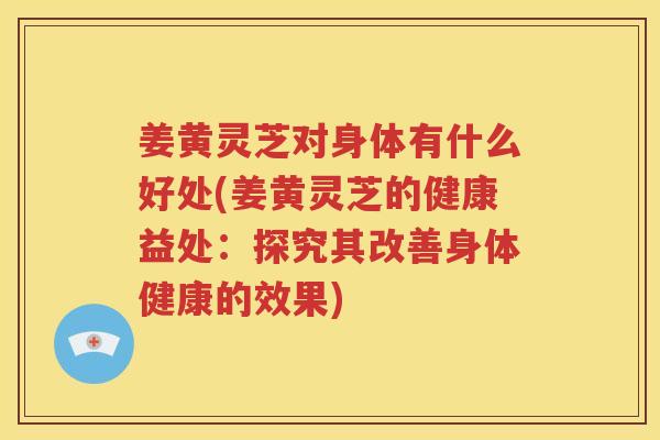 姜黄灵芝对身体有什么好处(姜黄灵芝的健康益处：探究其改善身体健康的效果)