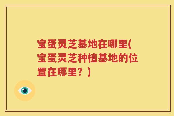 宝蛋灵芝基地在哪里(宝蛋灵芝种植基地的位置在哪里？)