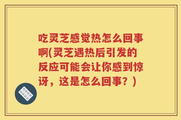 吃灵芝感觉热怎么回事啊(灵芝遇热后引发的反应可能会让你感到惊讶，这是怎么回事？)