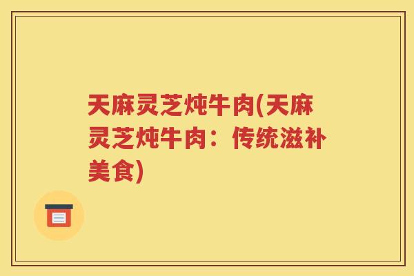 天麻灵芝炖牛肉(天麻灵芝炖牛肉：传统滋补美食)