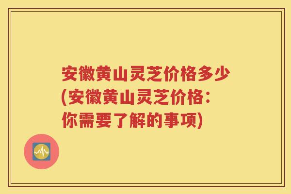 安徽黄山灵芝价格多少(安徽黄山灵芝价格：你需要了解的事项)