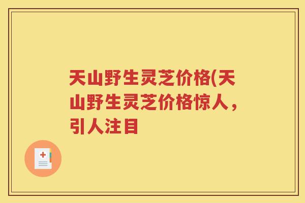 天山野生灵芝价格(天山野生灵芝价格惊人，引人注目