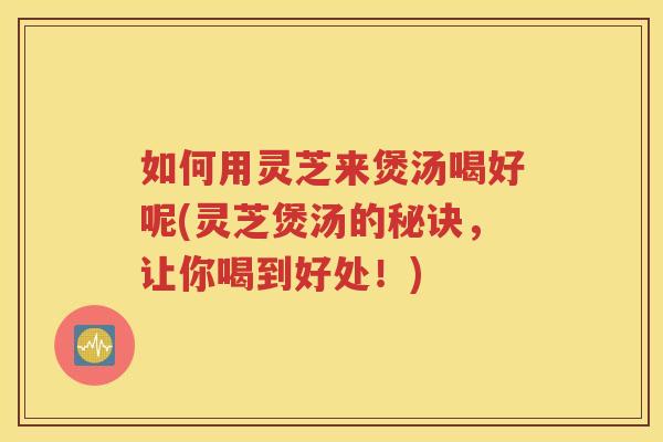 如何用灵芝来煲汤喝好呢(灵芝煲汤的秘诀，让你喝到好处！)