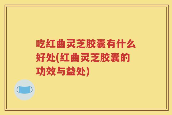 吃红曲灵芝胶囊有什么好处(红曲灵芝胶囊的功效与益处)