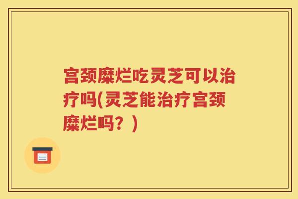 宫颈糜烂吃灵芝可以治疗吗(灵芝能治疗宫颈糜烂吗？)