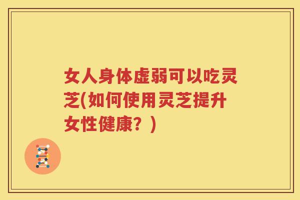 女人身体虚弱可以吃灵芝(如何使用灵芝提升女性健康？)