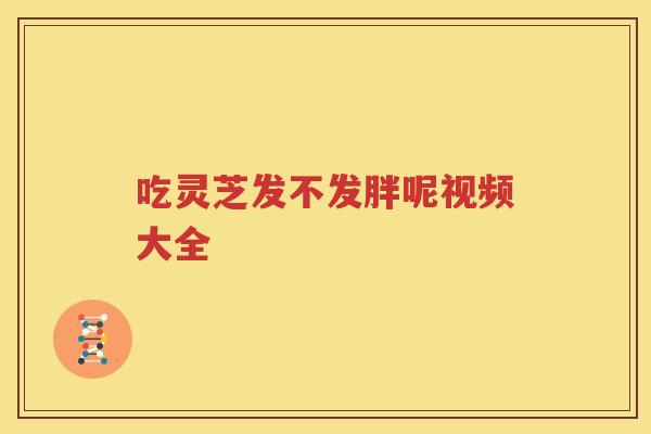 吃灵芝发不发胖呢视频大全