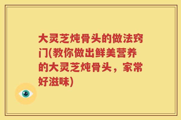 大灵芝炖骨头的做法窍门(教你做出鲜美营养的大灵芝炖骨头，家常好滋味)