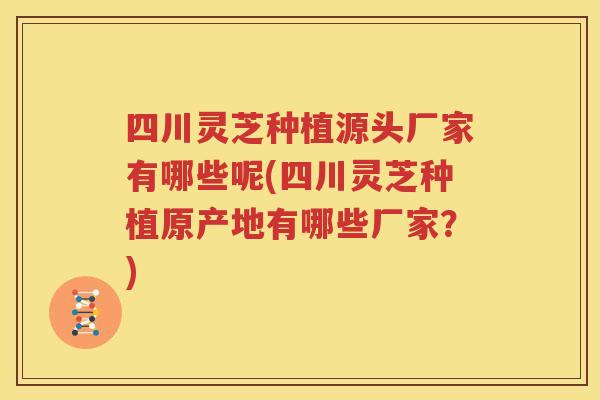 四川灵芝种植源头厂家有哪些呢(四川灵芝种植原产地有哪些厂家？)