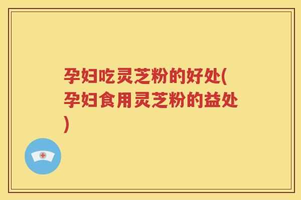 孕妇吃灵芝粉的好处(孕妇食用灵芝粉的益处)