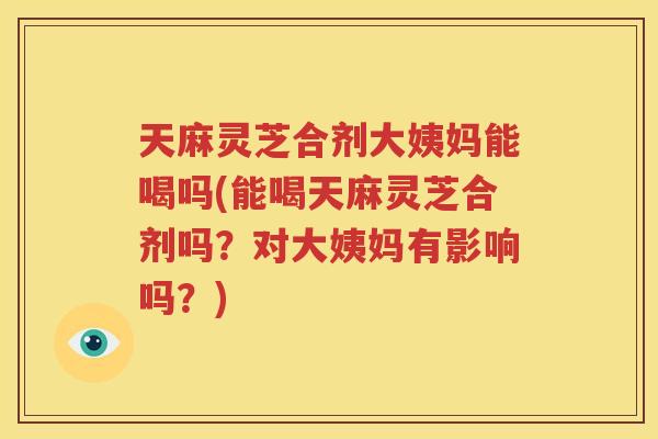 天麻灵芝合剂大姨妈能喝吗(能喝天麻灵芝合剂吗？对大姨妈有影响吗？)